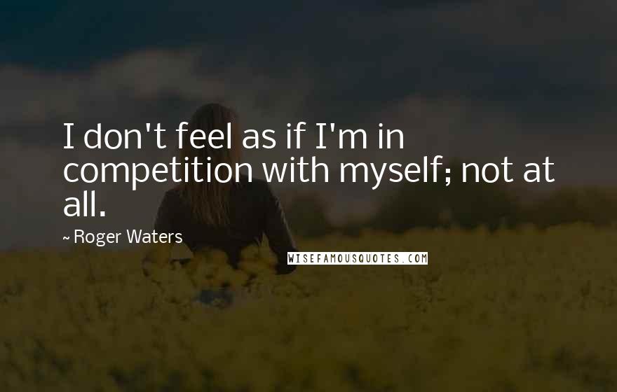 Roger Waters Quotes: I don't feel as if I'm in competition with myself; not at all.