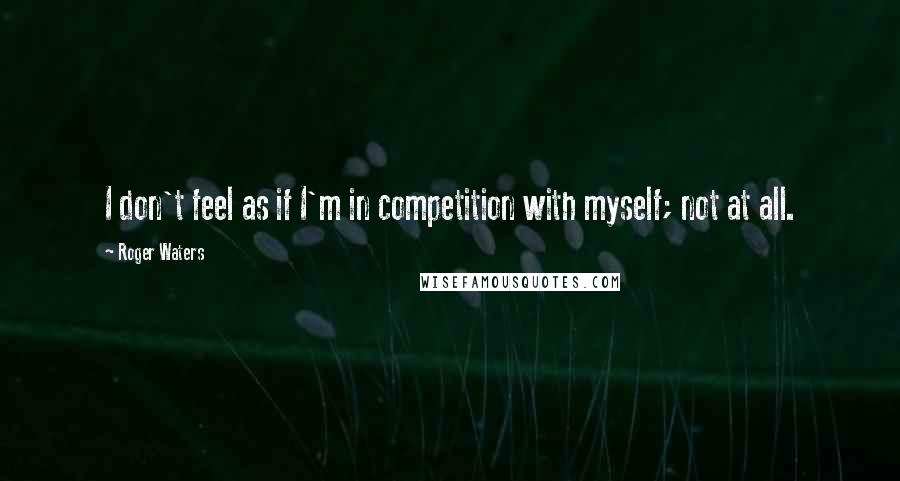 Roger Waters Quotes: I don't feel as if I'm in competition with myself; not at all.