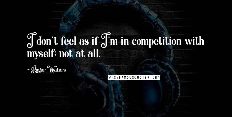 Roger Waters Quotes: I don't feel as if I'm in competition with myself; not at all.