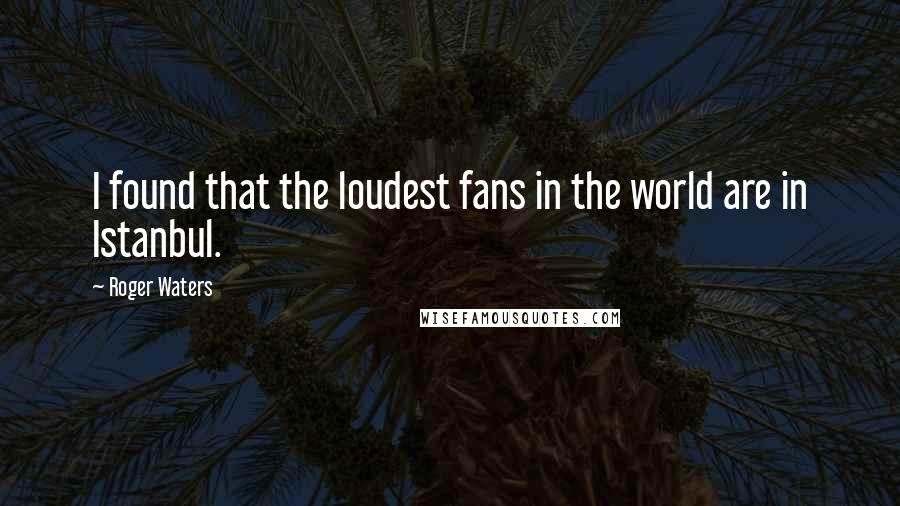 Roger Waters Quotes: I found that the loudest fans in the world are in Istanbul.