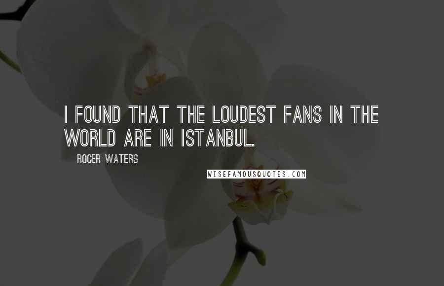 Roger Waters Quotes: I found that the loudest fans in the world are in Istanbul.