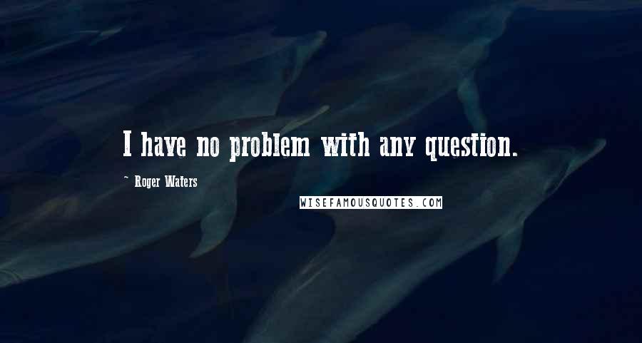 Roger Waters Quotes: I have no problem with any question.