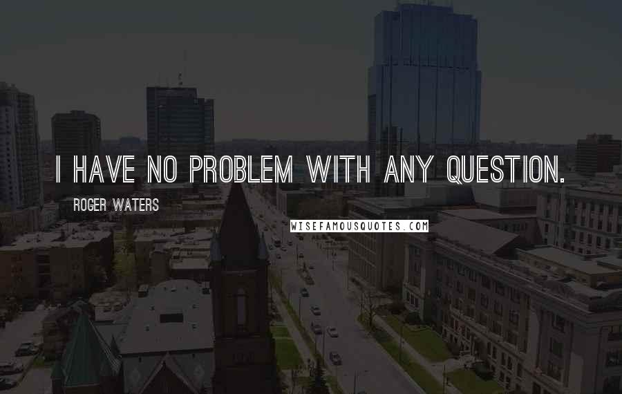 Roger Waters Quotes: I have no problem with any question.