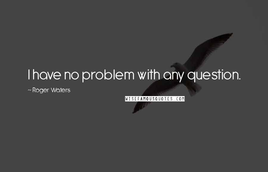 Roger Waters Quotes: I have no problem with any question.