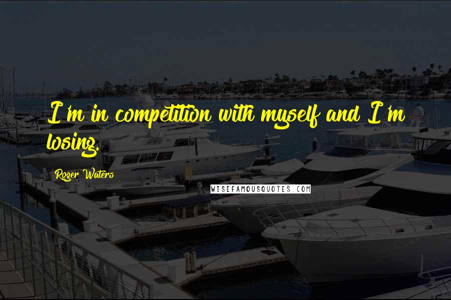 Roger Waters Quotes: I'm in competition with myself and I'm losing.