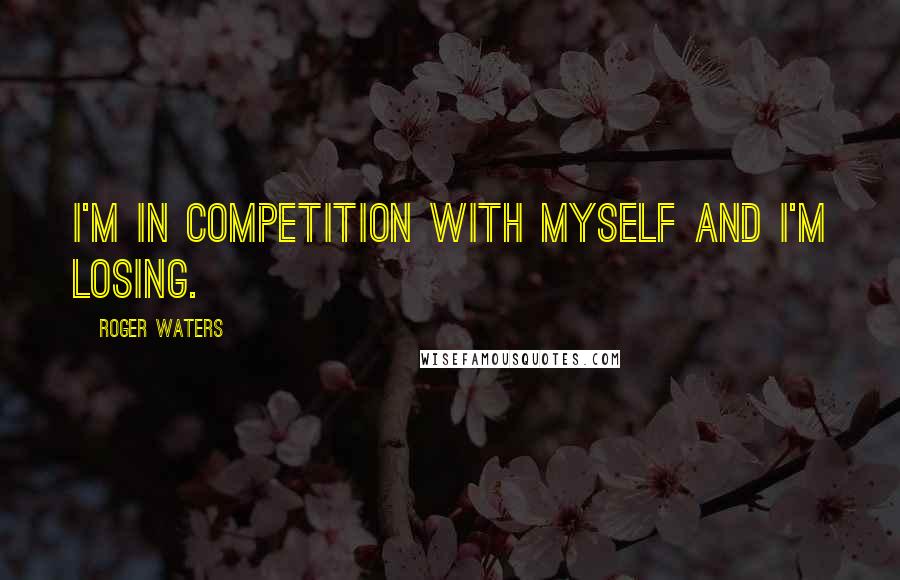 Roger Waters Quotes: I'm in competition with myself and I'm losing.