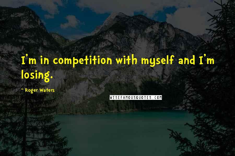 Roger Waters Quotes: I'm in competition with myself and I'm losing.