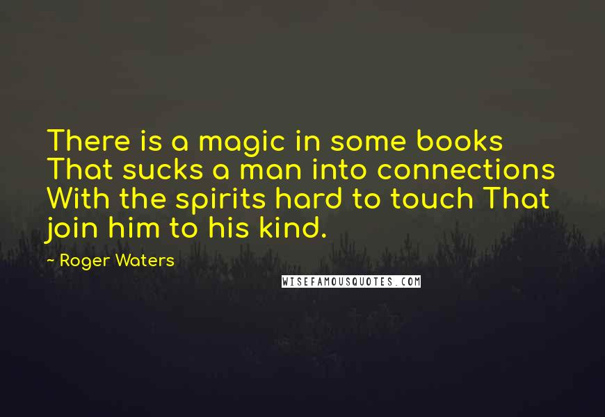 Roger Waters Quotes: There is a magic in some books That sucks a man into connections With the spirits hard to touch That join him to his kind.