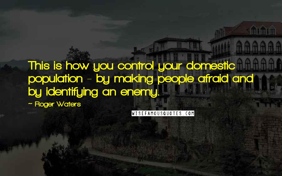 Roger Waters Quotes: This is how you control your domestic population - by making people afraid and by identifying an enemy.