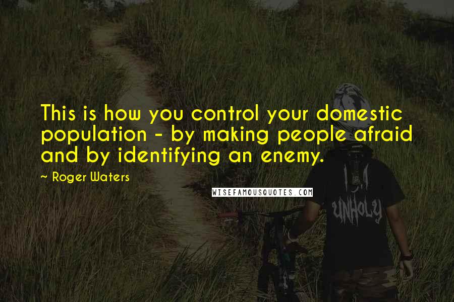 Roger Waters Quotes: This is how you control your domestic population - by making people afraid and by identifying an enemy.