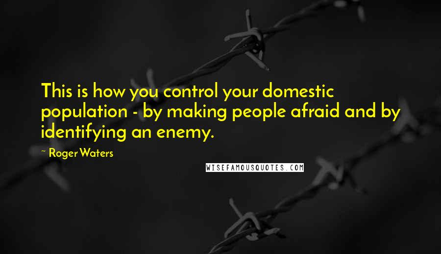 Roger Waters Quotes: This is how you control your domestic population - by making people afraid and by identifying an enemy.