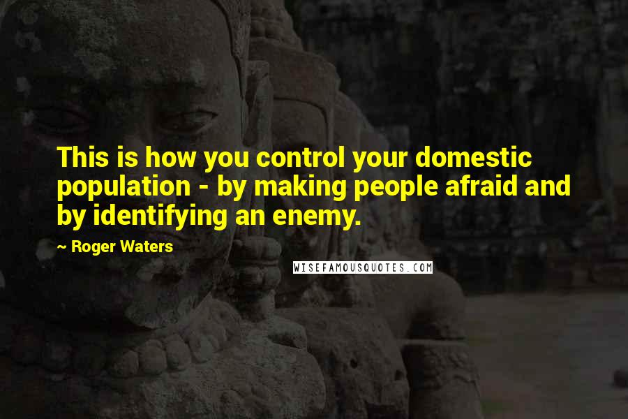 Roger Waters Quotes: This is how you control your domestic population - by making people afraid and by identifying an enemy.