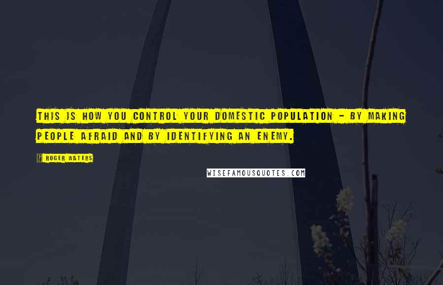 Roger Waters Quotes: This is how you control your domestic population - by making people afraid and by identifying an enemy.