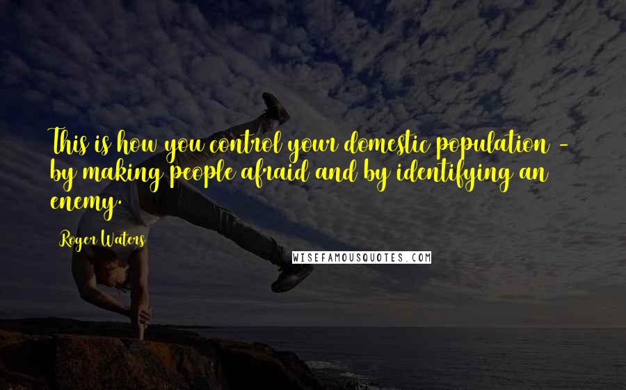Roger Waters Quotes: This is how you control your domestic population - by making people afraid and by identifying an enemy.