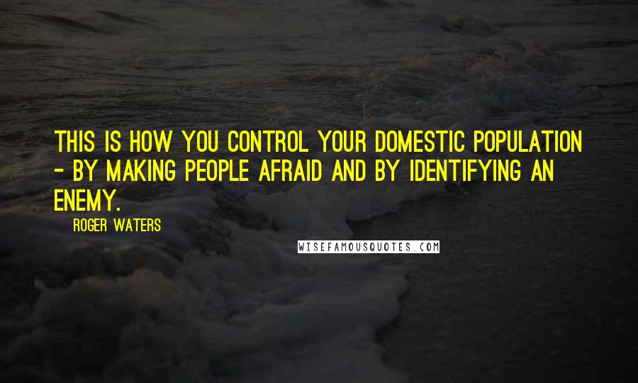 Roger Waters Quotes: This is how you control your domestic population - by making people afraid and by identifying an enemy.