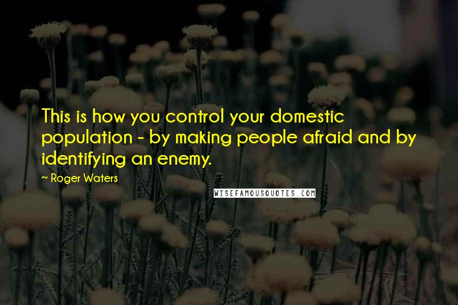 Roger Waters Quotes: This is how you control your domestic population - by making people afraid and by identifying an enemy.