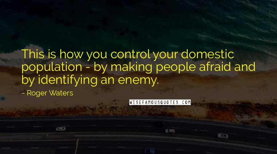 Roger Waters Quotes: This is how you control your domestic population - by making people afraid and by identifying an enemy.