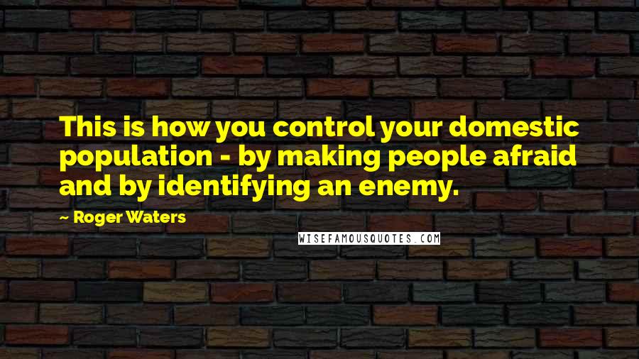 Roger Waters Quotes: This is how you control your domestic population - by making people afraid and by identifying an enemy.