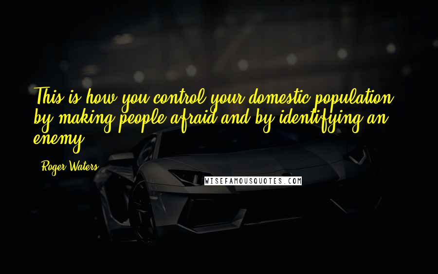Roger Waters Quotes: This is how you control your domestic population - by making people afraid and by identifying an enemy.