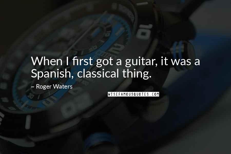 Roger Waters Quotes: When I first got a guitar, it was a Spanish, classical thing.