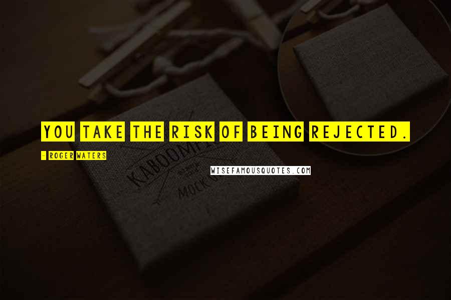 Roger Waters Quotes: You take the risk of being rejected.