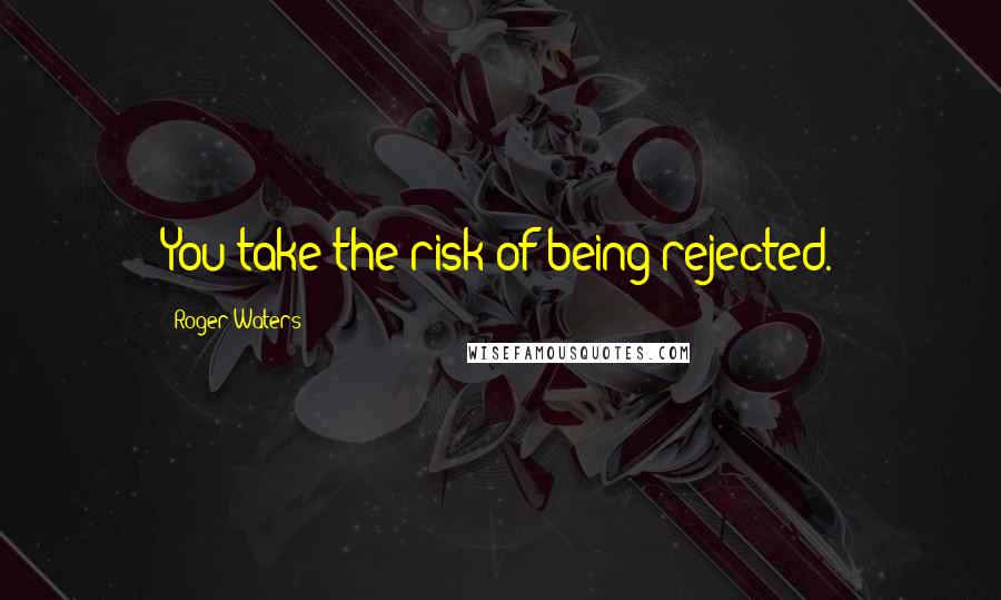 Roger Waters Quotes: You take the risk of being rejected.