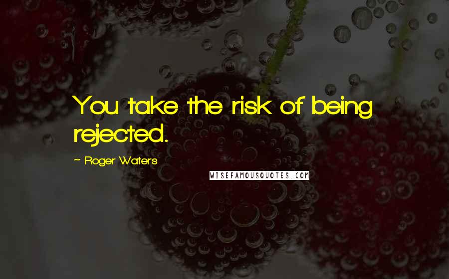 Roger Waters Quotes: You take the risk of being rejected.