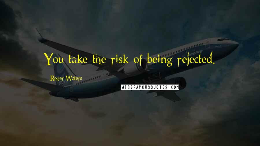 Roger Waters Quotes: You take the risk of being rejected.