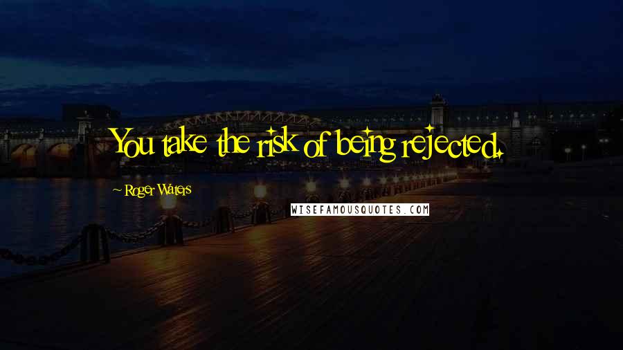 Roger Waters Quotes: You take the risk of being rejected.