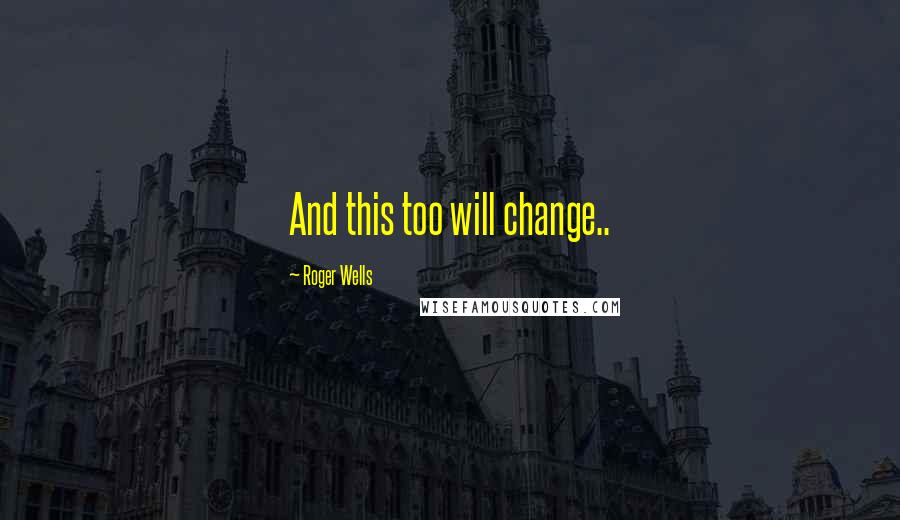 Roger Wells Quotes: And this too will change..