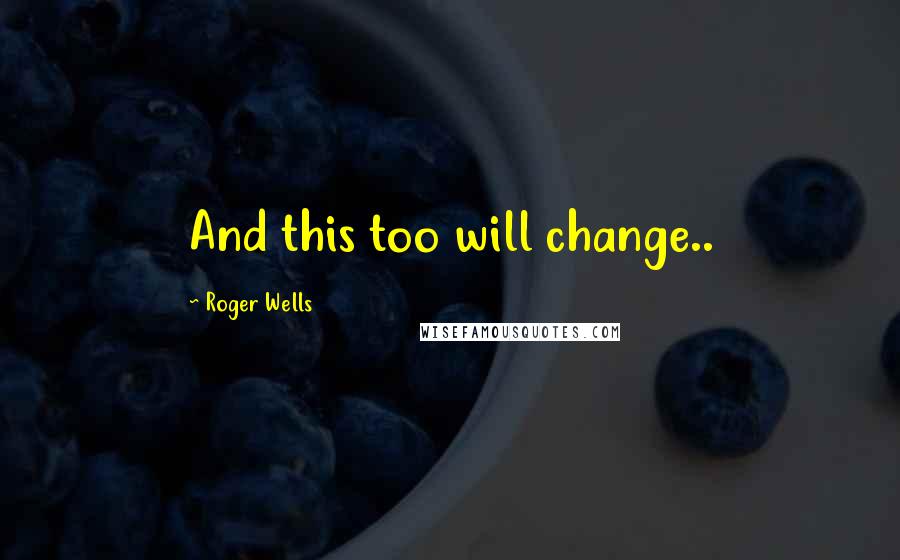 Roger Wells Quotes: And this too will change..