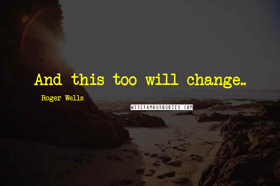 Roger Wells Quotes: And this too will change..