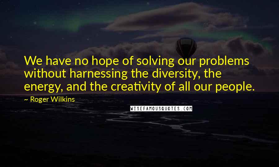 Roger Wilkins Quotes: We have no hope of solving our problems without harnessing the diversity, the energy, and the creativity of all our people.