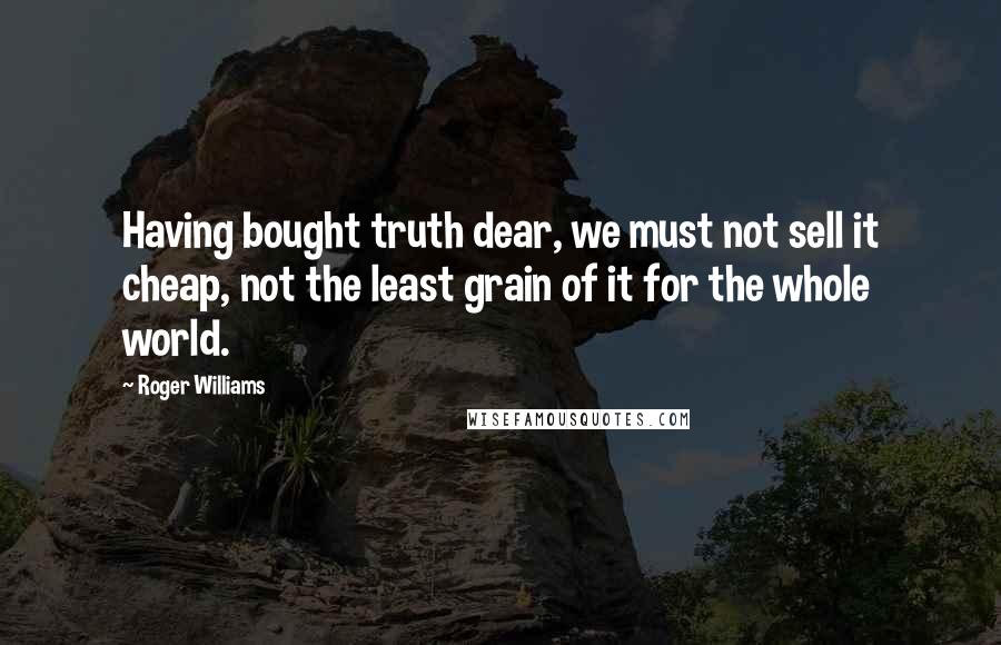 Roger Williams Quotes: Having bought truth dear, we must not sell it cheap, not the least grain of it for the whole world.