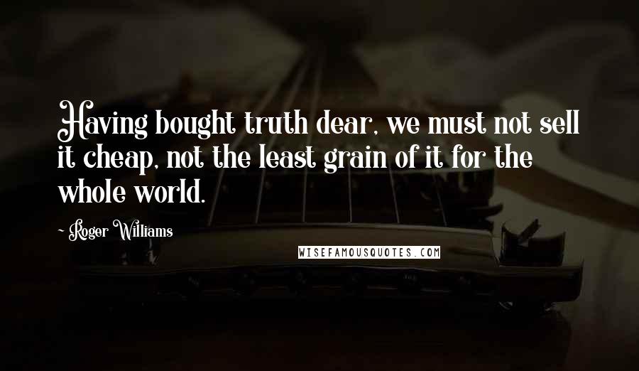 Roger Williams Quotes: Having bought truth dear, we must not sell it cheap, not the least grain of it for the whole world.