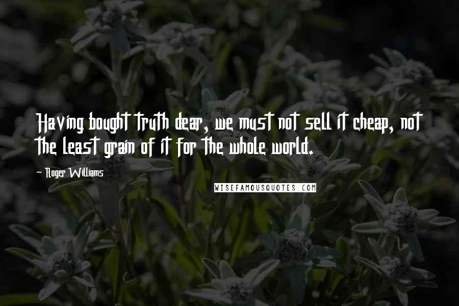 Roger Williams Quotes: Having bought truth dear, we must not sell it cheap, not the least grain of it for the whole world.