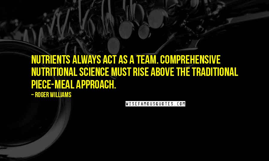 Roger Williams Quotes: Nutrients always act as a team. Comprehensive nutritional science must rise above the traditional piece-meal approach.