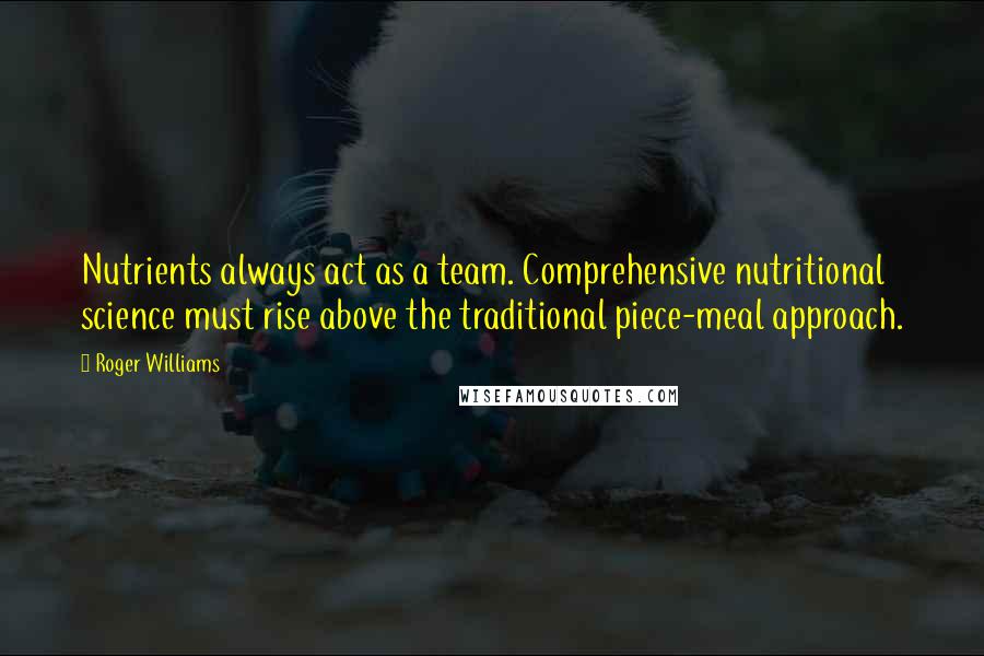 Roger Williams Quotes: Nutrients always act as a team. Comprehensive nutritional science must rise above the traditional piece-meal approach.