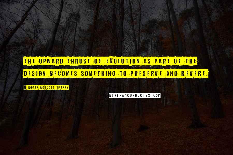 Roger Wolcott Sperry Quotes: The upward thrust of evolution as part of the design becomes something to preserve and revere.