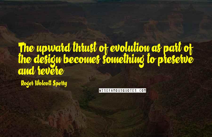Roger Wolcott Sperry Quotes: The upward thrust of evolution as part of the design becomes something to preserve and revere.