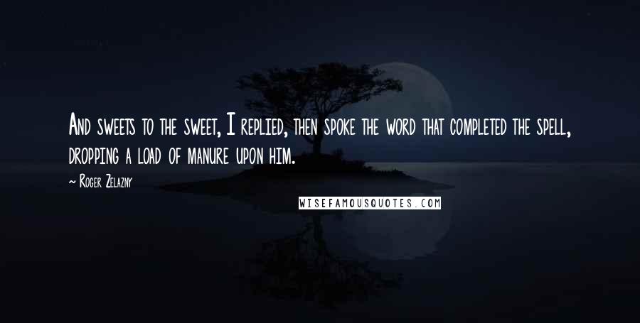 Roger Zelazny Quotes: And sweets to the sweet, I replied, then spoke the word that completed the spell, dropping a load of manure upon him.