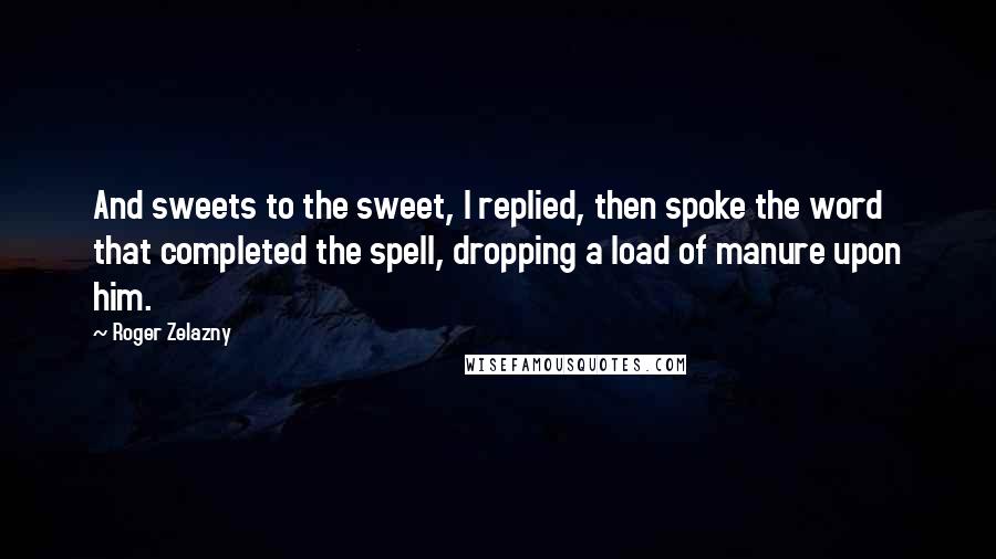 Roger Zelazny Quotes: And sweets to the sweet, I replied, then spoke the word that completed the spell, dropping a load of manure upon him.