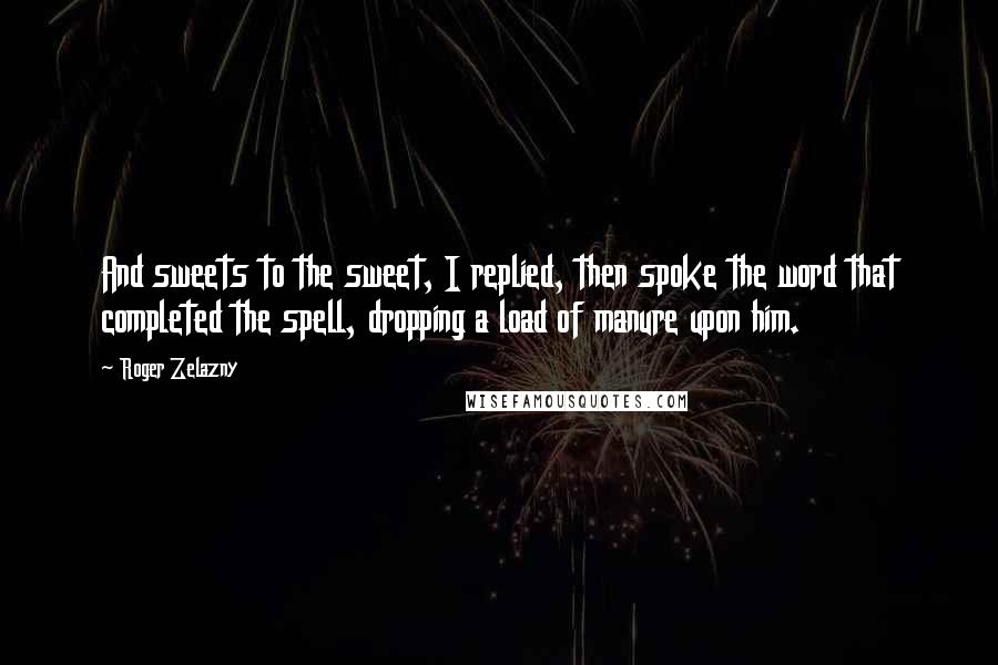 Roger Zelazny Quotes: And sweets to the sweet, I replied, then spoke the word that completed the spell, dropping a load of manure upon him.