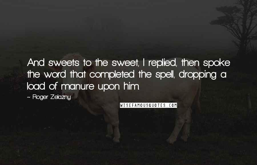 Roger Zelazny Quotes: And sweets to the sweet, I replied, then spoke the word that completed the spell, dropping a load of manure upon him.