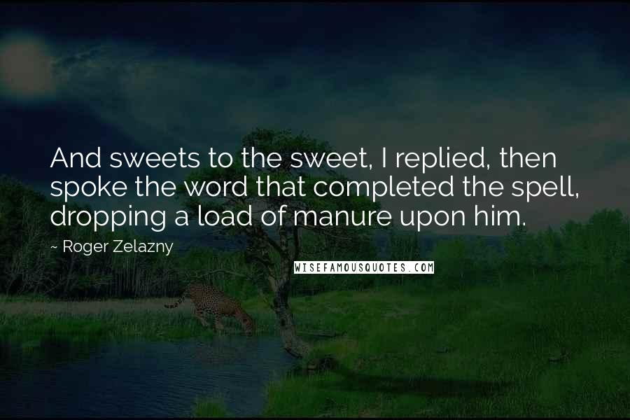 Roger Zelazny Quotes: And sweets to the sweet, I replied, then spoke the word that completed the spell, dropping a load of manure upon him.