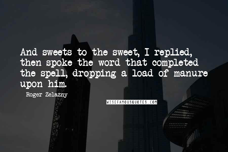 Roger Zelazny Quotes: And sweets to the sweet, I replied, then spoke the word that completed the spell, dropping a load of manure upon him.