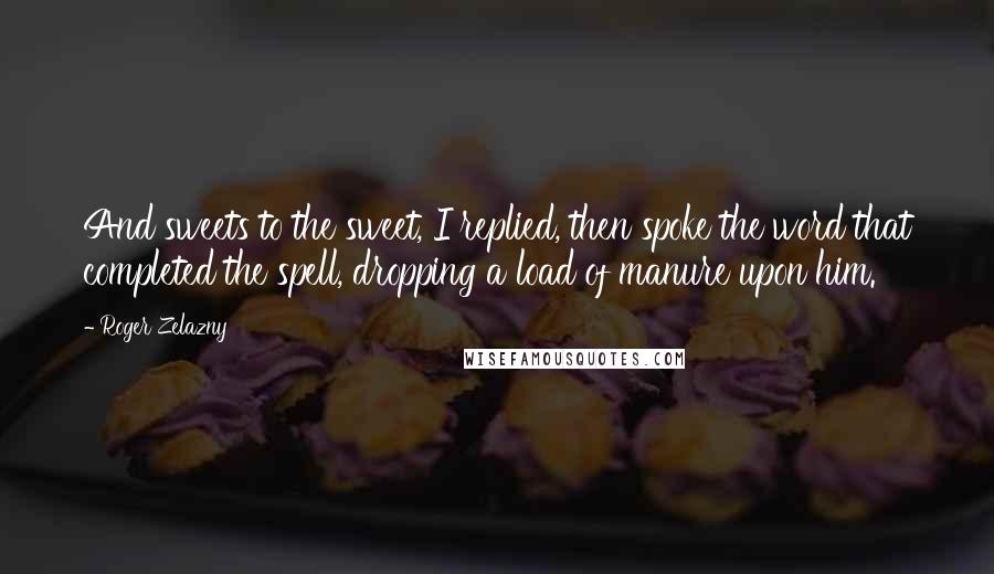 Roger Zelazny Quotes: And sweets to the sweet, I replied, then spoke the word that completed the spell, dropping a load of manure upon him.