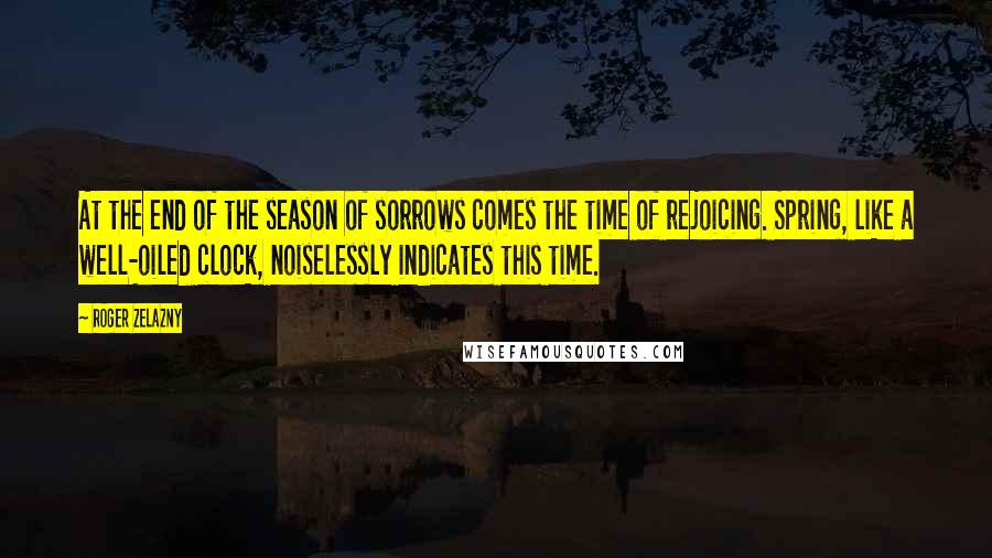 Roger Zelazny Quotes: At the end of the season of sorrows comes the time of rejoicing. Spring, like a well-oiled clock, noiselessly indicates this time.