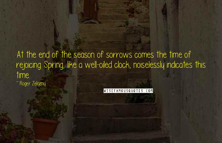 Roger Zelazny Quotes: At the end of the season of sorrows comes the time of rejoicing. Spring, like a well-oiled clock, noiselessly indicates this time.