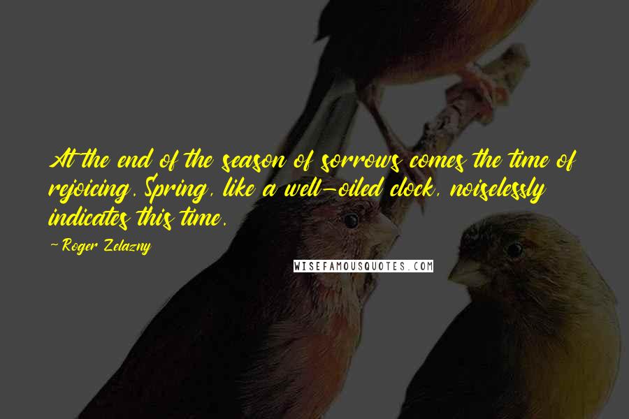 Roger Zelazny Quotes: At the end of the season of sorrows comes the time of rejoicing. Spring, like a well-oiled clock, noiselessly indicates this time.